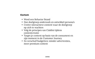 • Word een Behavior Brand
• Doe doelgroep onderzoek en ontwikkel persona’s
• Creëer interactieve content waar de doelgroep
op zich te wachten
• Volg de principes van Cialdini tijdens
contentcreatie
• Target je content op basis van de consument en
zijn moment in de Customer Journey
• En verschuif budgetten: minder advertenties,
meer premium content
Kortom
 