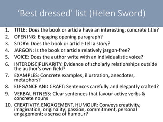 1. TITLE: Does the book or article have an interesting, concrete title?
2. OPENING: Engaging opening paragraph?
3. STORY: Does the book or article tell a story?
4. JARGON: Is the book or article relatively jargon-free?
5. VOICE: Does the author write with an individualistic voice?
6. INTERDISCIPLINARITY: Evidence of scholarly relationships outside
the author’s own field?
7. EXAMPLES: Concrete examples, illustration, anecdotes,
metaphors?
8. ELEGANCE AND CRAFT: Sentences carefully and elegantly crafted?
9. VERBAL FITNESS: Clear sentences that favour active verbs &
concrete nouns
10. CREATIVITY, ENGAGEMENT, HUMOUR: Conveys creativity,
imagination, originality; passion, commitment, personal
engagement; a sense of humour?
‘Best dressed’ list (Helen Sword)
 