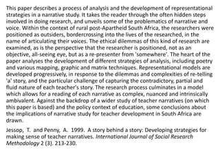 This paper describes a process of analysis and the development of representational
strategies in a narrative study. It takes the reader through the often hidden steps
involved in doing research, and unveils some of the problematics of narrative and
voice. Within the context of rural post-Apartheid South Africa, the researchers were
positioned as outsiders, bordercrossing into the lives of the researched, in the
name of articulating their voices. The ethical dilemmas of this kind of research are
examined, as is the perspective that the researcher is positioned, not as an
objective, all-seeing eye, but as a re-presenter from 'somewhere'. The heart of the
paper analyses the development of different strategies of analysis, including poetry
and various mapping, graphic and matrix techniques. Representational models are
developed progressively, in response to the dilemmas and complexities of re-telling
'a' story, and the particular challenge of capturing the contradictory, partial and
fluid nature of each teacher's story. The research process culminates in a model
which allows for a reading of each narrative as complex, nuanced and intrinsically
ambivalent. Against the backdrop of a wider study of teacher narratives (on which
this paper is based) and the policy context of education, some conclusions about
the implications of narrative study for teacher development in South Africa are
drawn.
Jessop, T. and Penny, A. 1999. A story behind a story: Developing strategies for
making sense of teacher narratives. International Journal of Social Research
Methodology 2 (3). 213-230.
 