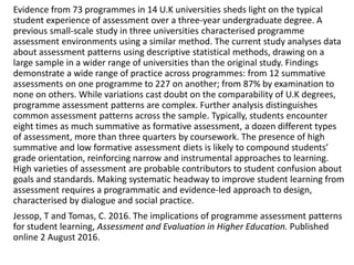 Evidence from 73 programmes in 14 U.K universities sheds light on the typical
student experience of assessment over a three-year undergraduate degree. A
previous small-scale study in three universities characterised programme
assessment environments using a similar method. The current study analyses data
about assessment patterns using descriptive statistical methods, drawing on a
large sample in a wider range of universities than the original study. Findings
demonstrate a wide range of practice across programmes: from 12 summative
assessments on one programme to 227 on another; from 87% by examination to
none on others. While variations cast doubt on the comparability of U.K degrees,
programme assessment patterns are complex. Further analysis distinguishes
common assessment patterns across the sample. Typically, students encounter
eight times as much summative as formative assessment, a dozen different types
of assessment, more than three quarters by coursework. The presence of high
summative and low formative assessment diets is likely to compound students’
grade orientation, reinforcing narrow and instrumental approaches to learning.
High varieties of assessment are probable contributors to student confusion about
goals and standards. Making systematic headway to improve student learning from
assessment requires a programmatic and evidence-led approach to design,
characterised by dialogue and social practice.
Jessop, T and Tomas, C. 2016. The implications of programme assessment patterns
for student learning, Assessment and Evaluation in Higher Education. Published
online 2 August 2016.
 