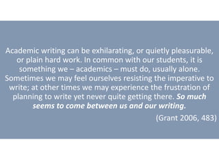 Academic writing can be exhilarating, or quietly pleasurable,
or plain hard work. In common with our students, it is
something we – academics – must do, usually alone.
Sometimes we may feel ourselves resisting the imperative to
write; at other times we may experience the frustration of
planning to write yet never quite getting there. So much
seems to come between us and our writing.
(Grant 2006, 483)
 