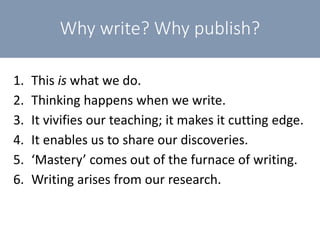 Why write? Why publish?
1. This is what we do.
2. Thinking happens when we write.
3. It vivifies our teaching; it makes it cutting edge.
4. It enables us to share our discoveries.
5. ‘Mastery’ comes out of the furnace of writing.
6. Writing arises from our research.
 