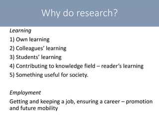 Why do research?
Learning
1) Own learning
2) Colleagues’ learning
3) Students’ learning
4) Contributing to knowledge field – reader’s learning
5) Something useful for society.
Employment
Getting and keeping a job, ensuring a career – promotion
and future mobility
 