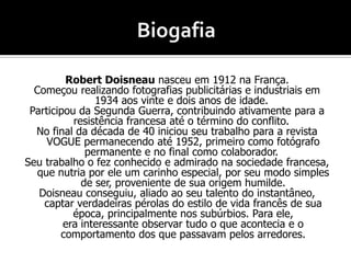 Robert Doisneau nasceu em 1912 na França.
Começou realizando fotografias publicitárias e industriais em
1934 aos vinte e dois anos de idade.
Participou da Segunda Guerra, contribuindo ativamente para a
resistência francesa até o término do conflito.
No final da década de 40 iniciou seu trabalho para a revista
VOGUE permanecendo até 1952, primeiro como fotógrafo
permanente e no final como colaborador.
Seu trabalho o fez conhecido e admirado na sociedade francesa,
que nutria por ele um carinho especial, por seu modo simples
de ser, proveniente de sua origem humilde.
Doisneau conseguiu, aliado ao seu talento do instantâneo,
captar verdadeiras pérolas do estilo de vida francês de sua
época, principalmente nos subúrbios. Para ele,
era interessante observar tudo o que acontecia e o
comportamento dos que passavam pelos arredores.
 