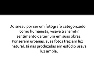 Doisneau por ser um fotógrafo categorizado
como humanista, visava transmitir
sentimento de ternura em suas obras.
Por serem urbanas, suas fotos traziam luz
natural. Já nas produzidas em estúdio usava
luz ampla.
 