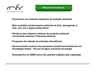 Marcos de Excelência




• Pioneirismo em sistemas integrados de proteção ambiental


• Mais completo monitoramento ambiental do País, abrangendo ar,
  solo, rios, mar e águas subterrâneas

• Eficiência dos sistemas coletivos de proteção ambiental
  reconhecida nacional e internacionalmente

• Programas de redução de emissões atmosféricas

• Aprimoramento contínuo dos processos produtivos/investimento em
  tecnologias limpas – Re-uso da Água; economia de energia

• Desempenho em SSMA acima dos padrões exigidos pela Legislação
 