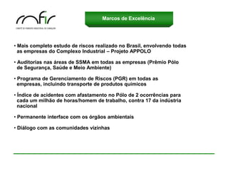 Marcos de Excelência




• Mais completo estudo de riscos realizado no Brasil, envolvendo todas
  as empresas do Complexo Industrial – Projeto APPOLO

• Auditorias nas áreas de SSMA em todas as empresas (Prêmio Pólo
  de Segurança, Saúde e Meio Ambiente)

• Programa de Gerenciamento de Riscos (PGR) em todas as
  empresas, incluindo transporte de produtos químicos

• Índice de acidentes com afastamento no Pólo de 2 ocorrências para
  cada um milhão de horas/homem de trabalho, contra 17 da indústria
  nacional

• Permanente interface com os órgãos ambientais

• Diálogo com as comunidades vizinhas
 