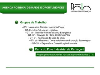 AGENDA POSITIVA: DESAFIOS E OPORTUNIDADES




           Grupos de Trabalho
             - GT- I - Assuntos Fiscais / Isonomia Fiscal
               - GT- II - Infra-Estrutura / Logística
                 - GT- III - Matérias-Primas e Matriz Energética
                   - GT- IV – Revisão do Plano Diretor do Pólo
                     - GT- V – Formação de Mão de Obra
                      - GT- VI – Pesquisa, Desenvolvimento e Inovação Tecnológica
                        - GT- VII – Expansão e Diversificação Industrial

                         Carta do Polo Industrial de Camaçari
                           Proposições estruturantes nas áreas prioritárias dos GT s
 