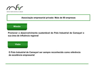 Associação empresarial privada: Mais de 90 empresas



     Missão


Promover o desenvolvimento sustentável do Polo Industrial de Camaçari e
sua área de influência regional



      Visão


O Polo Industrial de Camaçari ser sempre reconhecido como referência
de excelência empresarial
 