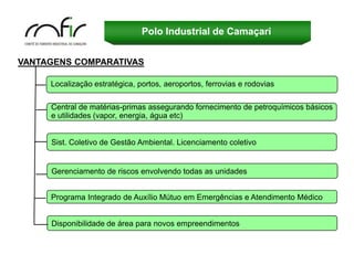 Polo Industrial de Camaçari


VANTAGENS COMPARATIVAS

     Localização estratégica, portos, aeroportos, ferrovias e rodovias

     Central de matérias-primas assegurando fornecimento de petroquímicos básicos
     e utilidades (vapor, energia, água etc)


     Sist. Coletivo de Gestão Ambiental. Licenciamento coletivo


     Gerenciamento de riscos envolvendo todas as unidades


     Programa Integrado de Auxílio Mútuo em Emergências e Atendimento Médico


     Disponibilidade de área para novos empreendimentos
 