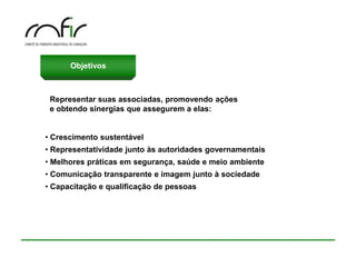 Objetivos



 Representar suas associadas, promovendo ações
 e obtendo sinergias que assegurem a elas:


• Crescimento sustentável
• Representatividade junto às autoridades governamentais
• Melhores práticas em segurança, saúde e meio ambiente
• Comunicação transparente e imagem junto à sociedade
• Capacitação e qualificação de pessoas
 