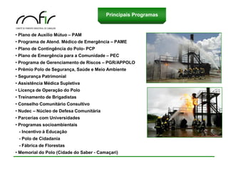Principais Programas


• Plano de Auxílio Mútuo – PAM
• Programa de Atend. Médico de Emergência – PAME
                 Princípios e Valores
• Plano de Contingência do Polo- PCP
• Plano de Emergência para a Comunidade – PEC
• Programa de Gerenciamento de Riscos – PGR/APPOLO
• Prêmio Polo de Segurança, Saúde e Meio Ambiente
• Segurança Patrimonial
• Assistência Médica Supletiva
• Licença de Operação do Polo
• Treinamento de Brigadistas
• Conselho Comunitário Consultivo
• Nudec – Núcleo de Defesa Comunitária
• Parcerias com Universidades
• Programas socioambientais
 - Incentivo à Educação
 - Polo de Cidadania
 - Fábrica de Florestas
• Memorial do Polo (Cidade do Saber - Camaçari)
 