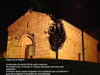 Capela de S. Miguel Construção do século XII de estilo românico. De acordo com a tradição, D. Afonso Henriques terá sido aqui baptizado. O interior desta capela é lageado com sepulturas que se atribuem a guerreiros ligados à fundação da nacionalidade. 