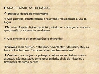 C ARACTERÍSTICAS LITERÁRIAS D estaque dentro do Modernismo  C ria palavras, transformando e renovando radicalmente o uso da língua T ermos coloquiais típicos do sertão, aliados ao emprego de palavras que já estão praticamente em desuso U so constante de onomatopéias e aliterações.  P alavras como "refrio", "retrovão", "levantante", "desfalar", etc., ou frase brilhante como: "os passarinhos que bem-me-viam” C ostumes sertanejos e a paisagem enfocados sob todos os seus aspectos, são mostrados como uma unidade, cheia de mistérios e revelações em torno da vida 