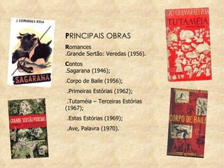 P RINCIPAIS OBRAS R omances .Grande Sertão: Veredas (1956). C ontos .Sagarana (1946);  .Corpo de Baile (1956); .Primeiras Estórias (1962); .Tutaméia – Terceiras Estórias (1967); .Estas Estórias (1969);  .Ave, Palavra (1970). 