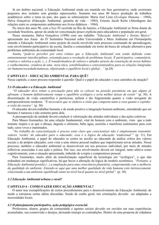 Já em âmbito nacional, o Educação Ambiental ainda era mantida em fase germinativa, onde ocorreram
pequenos atos isolados sem grandes repercussões. Somente nos anos 80 houve produção de trabalhos
acadêmicos sobre o tema no país, dos quais se sobressaíram: Maria José Lima (Ecologia Humana – 1984),
Dalva Gonçalves (Educação Ambiental, garantia de vida – 1984), Ernesto Jacob Keim (Abordagem das
relações entre os componentes ambientais nos livros didáticos – 1984).
No início dos anos 90, com a Eco 92 ocorrida no Rio de Janeiro, a Educação Ambiental se firma diante da
sociedade brasileira, apesar de ainda ter conceituação pouco explícita para educadores e população em geral.
Nesse momento, Dalva Gonçalves (1990) com seu trabalho “Educação Ambiental e Ensino Básico”
apresentado nos Anais do IV Seminário Nacional sobre Universidade e Meio Ambiente em Florianópolis
entende a Educação Ambiental como projeto de escola envolvido num processo continuado de aprendizagem,
com envolvimento participativo da escola, família e comunidade em torno da busca de solução alternativa para
problemas ambientais da comunidade local.
Assim, “pode-se perceber por estes relatos que a Educação Ambiental vem sendo definida como
eminentemente interdisciplinar, orientada para a resolução de problemas locais. É participativa, comunitária,
criativa e valoriza a ação. (...). É transformadora de valores e atitudes através da construção de novos hábitos
e conhecimentos, criadora de uma nova ética, sensibilizadora e conscientizadora para as relações integradas
ser humano/sociedade/natureza, objetivando o equilíbrio local e global... “ (p.28)
CAPITULO 3 – EDUCAÇÃO AMBIENTAL PARA QUÊ?
Nesse capítulo, o autor procura responder à questão: Qual é o papel do educador e seus caminhos de atuação?
3.1 O educador e a Educação Ambiental
“O educador deve tomar a precaução para não se colocar na posição pessimista em que alguns já
afirmam: o homem definitivamente rompe o equilíbrio ecológico e seria melhor deixar de existir” (p. 30). A
disseminação de visão catastrófica é perniciosa, nefasta e tão fragmentada quanto a visão arrogante do
antropocentrismo moderno. “É necessário que se elabore a visão que comporta tanto a rosa quanto o espinho:
a visão da roseira”. (p. 30)
O educador deverá trabalhar bastante e de modo positivo a integração homem-ambiente, entendendo que ser
humano é natureza e não somente parte dela.
A pressuposição da unidade deverá conduzir à valorização das atitudes individuais e das ações coletivas.
Para Mauro Guimarães, há uma relação fundamental, vital do homem com o ambiente, visto que a todo
instante inspira o ar que o abraça, degusta o alimento, bebe água, assimila e manifesta sentimentos para com
tudo, seres vivos e inanimados.
“No trabalho de conscientização é preciso estar claro que conscientizar não é simplesmente transmitir
valores ‘verdes’ do educador para o educando; essa é a lógica da educação ‘tradicional’” (p. 31). Em
Educação Ambiental, o papel do educador se centra no auxílio ao educando da análise crítica dos valores
sociais e do próprio educador, com vista a uma síntese pessoal madura que impulsionará novas atitudes. Nesse
processo, também o educador ambiental se desenvolverá em seu processo individual, por meio de atitudes
reflexivas associadas à sua ação e prática. Por isso, seu envolvimento deverá ser integral, tanto afetiva como
cognitivamente, com a situação apresentada, imbuído de u-topia e compromisso pessoal.
Para Guimarães, muito além da transformação superficial da tecnologia em “ecológica”, o que não
redundará em mudanças significativas, há que haver a alteração da lógica do modelo econômico. “Portanto, a
Educação Ambiental postula (...) a ampliação para uma consciência planetária, comprometida com a melhoria
da qualidade do ambiente. Entende-se aqui que uma melhor qualidade da vida humana está intrinsecamente
relacionada a um ambiente equilibrado tanto no nível local quanto no nível global”. (p. 38)
3.2 Educação Ambiental urbana x rural?
CAPITULO 4 – COMO FAZER EDUCAÇÃO AMBIENTAL?
O autor traz exemplificações de certos procedimentos para o desenvolvimento da Educação Ambiental, de
modo a estruturas certas idéias discutidas. Sendo de cunho geral, tais orientações deverão ser adaptadas a
necessidades locais.
4.1 O planejamento participativo, ação pedagógica essencial.
Professores, alunos, grupos da comunidade e agentes sociais deverão ser ouvidos em suas experiências
acumuladas, sua cosmovisão e desejos, deixando emergir as contradições. Dentro de uma proposta de cidadania
 