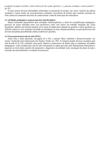 produção de papel reciclado, coleta seletiva de lixo, pátio agrícola (...), gincana ecológica, eventos festivos”.
(p. 55)
O autor pontua diversas dificuldades enfrentadas no desenrolar do projeto, tais como: ausência de grêmio
estudantil e outros modos de associacionismo estudantil, inexistência de horário para reuniões, presença de
forte cultura de isolamento das áreas de conhecimento e falta de motivação dos educadores.
4.3 Atividades pedagógicas numa perspectiva interdisciplinar
Mauro Guimarães disponibiliza duas atividades interdisciplinares, a titulo de exemplificação pedagógica,
passiveis de serem utilizadas tanto com professores como com alunos em trabalho integrado das varias
disciplinas: tabuleiro de histórias (poderá servir como atividade para captação de questões e temas geradores ou
reflexão coletiva) e júri simulado (atividade de abordagem de uma situação-problema, na qual professores das
diversas disciplinas possibilitarão análise multifocal à questão).
4.4 Uma proposta para sala de aula (ONU)
Nesse item, o autor apresenta da página 62 à 102, o manual “Meio Ambiente e Desenvolvimento: seu
ensino” produzido pela Organização das Nações Unidas em 1991. O material propõe diversos exemplos para
sala de aula (I, II e II), contendo: tema geral, objetivos, temas/textos de debate para os estudantes, atividades
pedagógicas. Cada exemplo para sala de aula corresponde às etapas previstas pelo Planejamento Participativo,
proposto no início deste capitulo (levantamento e diagnóstico da realidade local, montagem do plano de ação e
execução dos procedimentos e avaliação do processo).
 