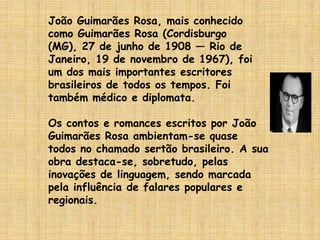 João Guimarães Rosa, mais conhecido como Guimarães Rosa (Cordisburgo (MG), 27 de junho de 1908 — Rio de Janeiro, 19 de novembro de 1967), foi um dos mais importantes escritores brasileiros de todos os tempos. Foi também médico e diplomata.Os contos e romances escritos por João Guimarães Rosa ambientam-se quase todos no chamado sertão brasileiro. A sua obra destaca-se, sobretudo, pelas inovações de linguagem, sendo marcada pela influência de falares populares e regionais.