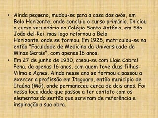 Ainda pequeno, mudou-se para a casa dos avós, em Belo Horizonte, onde concluiu o curso primário. Iniciou o curso secundário no Colégio Santo Antônio, em São João del-Rei, mas logo retornou a Belo Horizonte, onde se formou. Em 1925, matriculou-se na então "Faculdade de Medicina da Universidade de Minas Gerais", com apenas 16 anos.Em 27 de junho de 1930, casou-se com Lígia Cabral Pena, de apenas 16 anos, com quem teve duas filhas: Vilma e Agnes. Ainda nesse ano se formou e passou a exercer a profissão em Itaguara, então município de Itaúna (MG), onde permaneceu cerca de dois anos. Foi nessa localidade que passou a ter contato com os elementos do sertão que serviram de referência e inspiração a sua obra. 