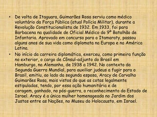 De volta de Itaguara, Guimarães Rosa serviu como médico voluntário da Força Pública (atual Polícia Militar), durante a Revolução Constitucionalista de 1932. Em 1933, foi para Barbacena na qualidade de Oficial Médico do 9º Batalhão de Infantaria. Aprovado em concurso para o Itamaraty, passou alguns anos de sua vida como diplomata na Europa e na América Latina.No início da carreira diplomática, exerceu, como primeira função no exterior, o cargo de Cônsul-adjunto do Brasil em Hamburgo, na Alemanha, de 1938 a 1942. No contexto da Segunda Guerra Mundial, para auxiliar judeus a fugir para o Brasil, emitiu, ao lado da segunda esposa, Aracy de Carvalho Guimarães Rosa, mais vistos do que as cotas legalmente estipuladas, tendo, por essa ação humanitária e de coragem, ganhado, no pós-guerra, o reconhecimento do Estado de Israel. Aracy é a única mulher homenageada no Jardim dos Justos entre as Nações, no Museu do Holocausto, em Israel.