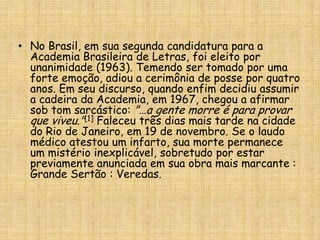 No Brasil, em sua segunda candidatura para a Academia Brasileira de Letras, foi eleito por unanimidade (1963). Temendo ser tomado por uma forte emoção, adiou a cerimônia de posse por quatro anos. Em seu discurso, quando enfim decidiu assumir a cadeira da Academia, em 1967, chegou a afirmar sob tom sarcástico: "…a gente morre é para provar que viveu."[1]Faleceu três dias mais tarde na cidade do Rio de Janeiro, em 19 de novembro. Se o laudo médico atestou um infarto, sua morte permanece um mistério inexplicável, sobretudo por estar previamente anunciada em sua obra mais marcante : Grande Sertão: Veredas.