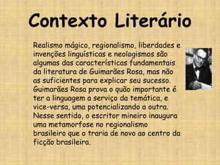 Contexto LiterárioRealismo mágico, regionalismo, liberdades e invenções linguísticas e neologismos são algumas das características fundamentais da literatura de Guimarães Rosa, mas não as suficientes para explicar seu sucesso. Guimarães Rosa prova o quão importante é ter a linguagem a serviço da temática, e vice-versa, uma potencializando a outra. Nesse sentido, o escritor mineiro inaugura uma metamorfose no regionalismo brasileiro que o traria de novo ao centro da ficção brasileira.