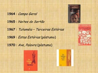 1964 : Campo Geral1965 : Noites do Sertão1967 : Tutaméia – Terceiras Estórias1969 : Estas Estórias (póstumo)1970 : Ave, Palavra (póstumo)