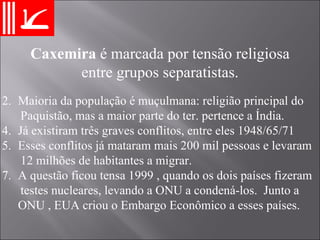 Maioria da população é muçulmana: religião principal do Paquistão, mas a maior parte do ter. pertence a Índia. Já existiram três graves conflitos, entre eles 1948/65/71 Esses conflitos já mataram mais 200 mil pessoas e levaram  12 milhões de habitantes a migrar. A questão ficou tensa 1999 , quando os dois países fizeram testes nucleares, levando a ONU a condená-los.  Junto a  ONU , EUA criou o Embargo Econômico a esses países. Caxemira  é marcada por tensão religiosa entre grupos separatistas. 