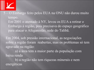 5 – O Embargo feito pelos EUA na ONU não durou muito tempo.  Em 2001 o atentado à NY, levou os EUA a retirar o Embargo à região, pois precisava do espaço geográfico para atacar o Afeganistão, sede do Talibã. Em 2004, sob pressão internacional, as negociações sobre a região foram  reabertas, mas os problemas só tem agravado na região: a) a área tem a maior parte da população com baixa renda b) a região não tem riquezas minerais e nem energéticas 