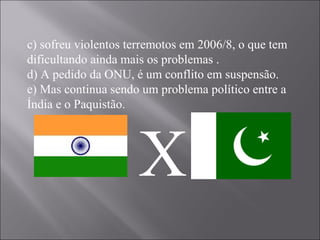 c) sofreu violentos terremotos em 2006/8, o que tem dificultando ainda mais os problemas . d) A pedido da ONU, é um conflito em suspensão. e) Mas continua sendo um problema político entre a Índia e o Paquistão. X 