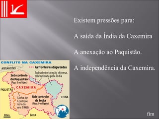 Existem pressões para:  A saída da Índia da Caxemira  A anexação ao Paquistão. A independência da Caxemira. fim 