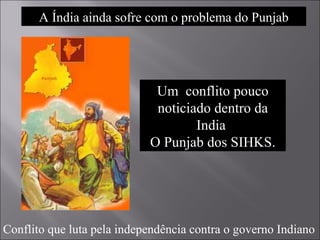 Um  conflito pouco noticiado dentro da India  O Punjab dos SIHKS. Conflito que luta pela independência contra o governo Indiano A Índia ainda sofre com o problema do Punjab 
