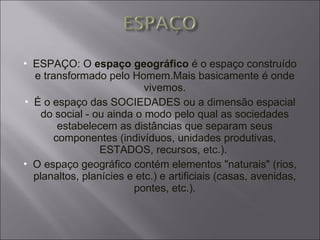 ESPAÇO: O  espaço geográfico  é o espaço construído e transformado pelo Homem.Mais basicamente é onde vivemos. É o espaço das SOCIEDADES ou a dimensão espacial do social - ou ainda o modo pelo qual as sociedades estabelecem as distâncias que separam seus componentes (indivíduos, unidades produtivas, ESTADOS, recursos, etc.).  O espaço geográfico contém elementos "naturais" (rios, planaltos, planícies e etc.) e artificiais (casas, avenidas, pontes, etc.). 