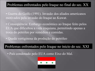 Problemas enfrentados pelo Iraque no final do sec. XX •  Guerra do Golfo (1991). Invasão dos aliados americanos motivados pela invasão do Iraque ao Kuwat. •  Conseqüência: Embargo econômico ao Iraque feito pelos EUA que dificultou a vida iraquiana, permitindo apenas a troca do petróleo por remédios e comidas. •  Queda vertiginosa da produção do petróleo Problemas enfrentados pelo Iraque no ínicio do sec. XXI •  País condenado pelo EUA como Eixo do Mal. 