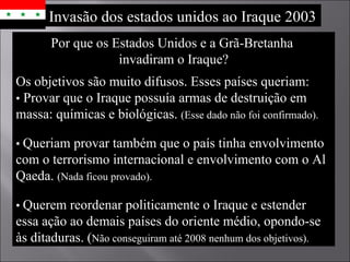 Por que os Estados Unidos e a Grã-Bretanha  invadiram o Iraque? Os objetivos são muito difusos. Esses países queriam: •   Provar que o Iraque possuía armas de destruição em massa: químicas e biológicas.  (Esse dado não foi confirmado). •  Queriam provar também que o país tinha envolvimento com o terrorismo internacional e envolvimento com o Al Qaeda.  (Nada ficou provado). •  Querem reordenar politicamente o Iraque e estender essa ação ao demais países do oriente médio, opondo-se às ditaduras. ( Não conseguiram até 2008 nenhum dos objetivos). Invasão dos estados unidos ao Iraque 2003 