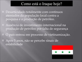 Desarticulado totalmente com contínuos atentados da população local contra a pesquisa e a produção de petróleo. Ausência de investimento internacional na produção de petróleo por falta de segurança O país entrou em processo de vietinamização. Após 5 anos, não se percebe sinais de estabilidade Como está o Iraque hoje? 