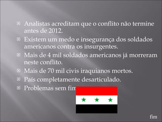Analistas acreditam que o conflito não termine antes de 2012. Existem um medo e insegurança dos soldados americanos contra os insurgentes.  Mais de 4 mil soldados americanos já morreram neste conflito. Mais de 70 mil civis iraquianos mortos. País completamente desarticulado. Problemas sem fim. fim 