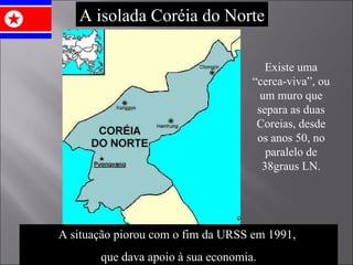A isolada Coréia do Norte A situação piorou com o fim da URSS em 1991,  que dava apoio à sua economia. Existe uma “cerca-viva”, ou um muro que separa as duas Coreias, desde os anos 50, no paralelo de 38graus LN. 