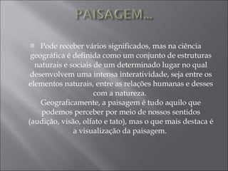 Pode receber vários significados, mas na ciência geográfica é definida como um conjunto de estruturas naturais e sociais de um determinado lugar no qual desenvolvem uma intensa interatividade, seja entre os elementos naturais, entre as relações humanas e desses com a natureza.  Geograficamente, a paisagem é tudo aquilo que podemos perceber por meio de nossos sentidos (audição, visão, olfato e tato), mas o que mais destaca é a visualização da paisagem.  