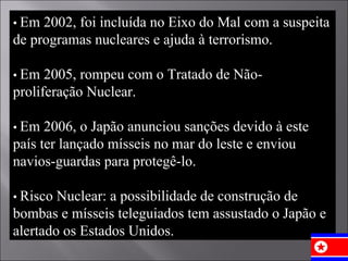 •  Em 2002, foi incluída no Eixo do Mal com a suspeita de programas nucleares e ajuda à terrorismo. •  Em 2005, rompeu com o Tratado de Não-proliferação Nuclear. •  Em 2006, o Japão anunciou sanções devido à este país ter lançado mísseis no mar do leste e enviou navios-guardas para protegê-lo. •  Risco Nuclear: a possibilidade de construção de bombas e mísseis teleguiados tem assustado o Japão e alertado os Estados Unidos. 