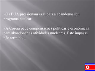 •  Os EUA pressionam esse país a abandonar seu programa nuclear. •  A Coréia pede compensações políticas e econômicas para abandonar as atividades nucleares. Este impasse não terminou. 