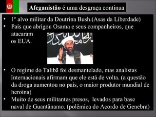 1º alvo militar da Doutrina Bush.(Asas da Liberdade) País que abrigou Osama e seus companheiros, que atacaram  os EUA. O regime do Talibã foi desmantelado, mas analistas  Internacionais afirmam que ele está de volta. (a questão da droga aumentou no país, o maior produtor mundial de heroína) Muito de seus militantes presos,  levados para base  naval de Guantânamo. (polêmica do Acordo de Genebra) Afeganistão  é uma desgraça continua 