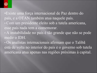 • Existe uma força internacional de Paz dentro do país, e a OTAN também atua naquele país. •  Com um presidente eleito sob a tutela americana, esse país nada tem a comemorar. •  A instabilidade no país é tão grande que não se pode medir o IDH. •  Os analistas internacionais afirmam que o Talibã está de volta no interior do país e o governo sob tutela americana atua apenas nas regiões próximas à capital. 