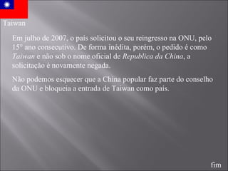 Taiwan Em julho de 2007, o país solicitou o seu reingresso na ONU, pelo 15° ano consecutivo. De forma inédita, porém, o pedido é como  Taiwan  e não sob o nome oficial de  Republica da China , a solicitação é novamente negada. Não podemos esquecer que a China popular faz parte do conselho da ONU e bloqueia a entrada de Taiwan como país. fim 