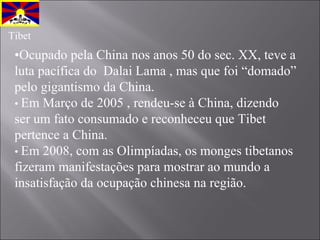 • Ocupado pela China nos anos 50 do sec. XX, teve a luta pacífica do  Dalai Lama , mas que foi “domado” pelo gigantismo da China.  •  Em Março de 2005 , rendeu-se à China, dizendo  ser um fato consumado e reconheceu que Tibet pertence a China. •  Em 2008, com as Olimpíadas, os monges tibetanos fizeram manifestações para mostrar ao mundo a insatisfação da ocupação chinesa na região. Tibet 