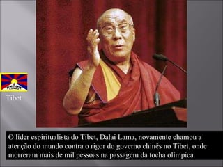 O líder espiritualista do Tibet, Dalai Lama, novamente chamou a atenção do mundo contra o rigor do governo chinês no Tibet, onde morreram mais de mil pessoas na passagem da tocha olímpica.  Tibet 