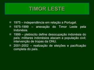 1975 – independência em relação a Portugal. 1975-1999 – anexação do Timor Leste pela Indonésia. 1999 – plebiscito define desocupação indonésia do país; militares indonésios atacam a população civil; intervenção de tropas da ONU. 2001-2002 – realização de eleições e pacificação completa do país. 