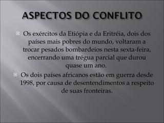 Os exércitos da Etiópia e da Eritréia, dois dos países mais pobres do mundo, voltaram a trocar pesados bombardeios nesta sexta-feira, encerrando uma trégua parcial que durou quase um ano.  Os dois países africanos estão em guerra desde 1998, por causa de desentendimentos a respeito de suas fronteiras. 