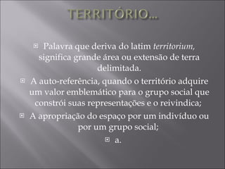 Palavra que deriva do latim  territorium,  significa grande área ou extensão de terra delimitada. A auto-referência, quando o território adquire um valor emblemático para o grupo social que constrói suas representações e o reivindica;  A apropriação do espaço por um indivíduo ou por um grupo social;  a.  