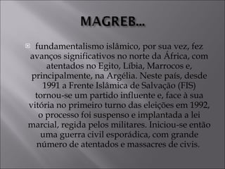 fundamentalismo islâmico, por sua vez, fez avanços significativos no norte da África, com atentados no Egito, Líbia, Marrocos e, principalmente, na Argélia. Neste país, desde 1991 a Frente Islâmica de Salvação (FIS) tornou-se um partido influente e, face à sua vitória no primeiro turno das eleições em 1992, o processo foi suspenso e implantada a lei marcial, regida pelos militares. Iniciou-se então uma guerra civil esporádica, com grande número de atentados e massacres de civis.  